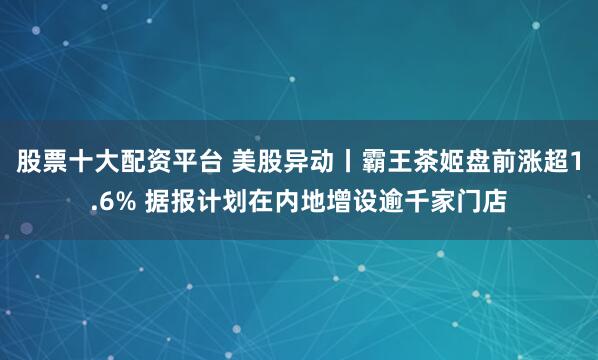 股票十大配资平台 美股异动丨霸王茶姬盘前涨超1.6% 据报计划在内地增设逾千家门店