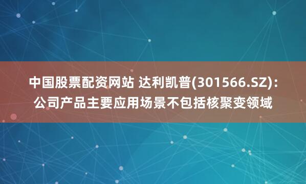 中国股票配资网站 达利凯普(301566.SZ)：公司产品主要应用场景不包括核聚变领域