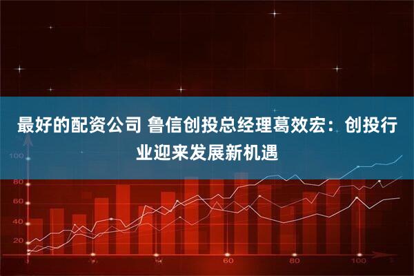 最好的配资公司 鲁信创投总经理葛效宏：创投行业迎来发展新机遇