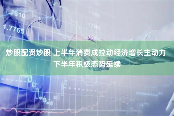 炒股配资炒股 上半年消费成拉动经济增长主动力 下半年积极态势延续