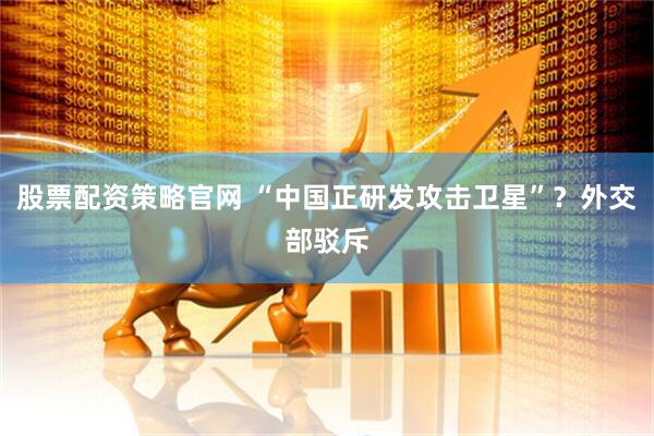 股票配资策略官网 “中国正研发攻击卫星”？外交部驳斥