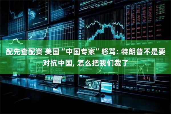 配先查配资 美国“中国专家”怒骂: 特朗普不是要对抗中国, 怎么把我们裁了