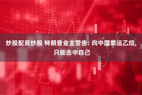 炒股配资炒股 特朗普金主警告: 向中国禁运乙烷, 只能击中自己