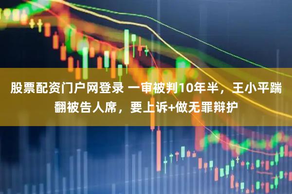 股票配资门户网登录 一审被判10年半，王小平踹翻被告人席，要上诉+做无罪辩护