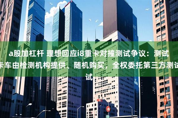 a股加杠杆 理想回应i8重卡对撞测试争议：测试卡车由检测机构提供、随机购买，全权委托第三方测试