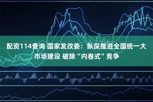 配资114查询 国家发改委：纵深推进全国统一大市场建设 破除“内卷式”竞争