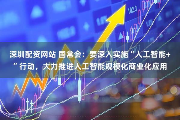 深圳配资网站 国常会：要深入实施“人工智能+”行动，大力推进人工智能规模化商业化应用