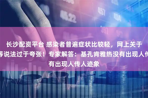 长沙配资平台 感染者普遍症状比较轻，网上关于后遗症等说法过于夸张！专家解答：基孔肯雅热没有出现人传人迹象