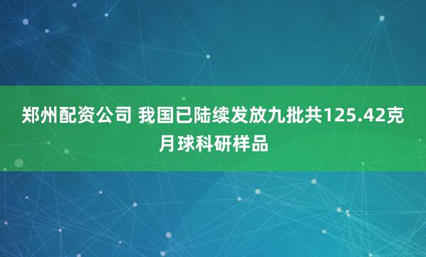 郑州配资公司 我国已陆续发放九批共125.42克月球科研样品