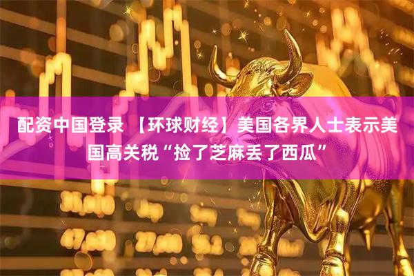 配资中国登录 【环球财经】美国各界人士表示美国高关税“捡了芝麻丢了西瓜”