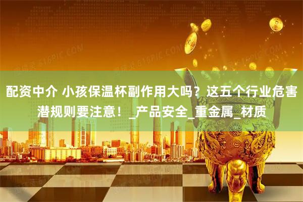 配资中介 小孩保温杯副作用大吗？这五个行业危害潜规则要注意！_产品安全_重金属_材质