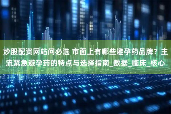 炒股配资网站问必选 市面上有哪些避孕药品牌？主流紧急避孕药的特点与选择指南_数据_临床_核心