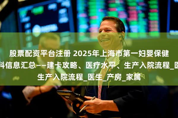 股票配资平台注册 2025年上海市第一妇婴保健院（东院）产科信息汇总——建卡攻略、医疗水平、生产入院流程_医生_产房_家属