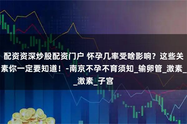 配资资深炒股配资门户 怀孕几率受啥影响？这些关键因素你一定要知道！-南京不孕不育须知_输卵管_激素_子宫