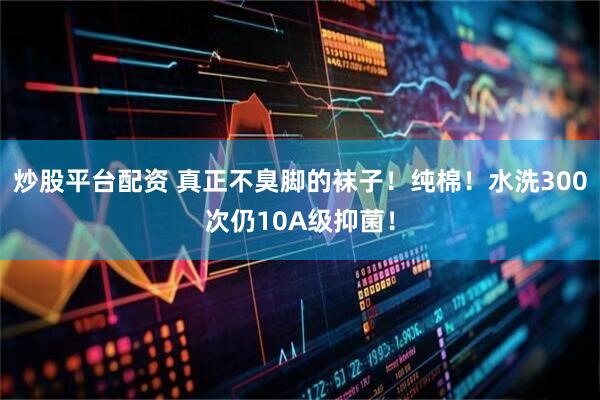 炒股平台配资 真正不臭脚的袜子！纯棉！水洗300次仍10A级抑菌！