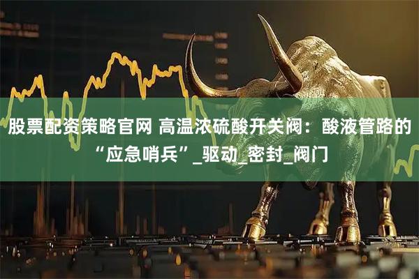 股票配资策略官网 高温浓硫酸开关阀：酸液管路的“应急哨兵”_驱动_密封_阀门