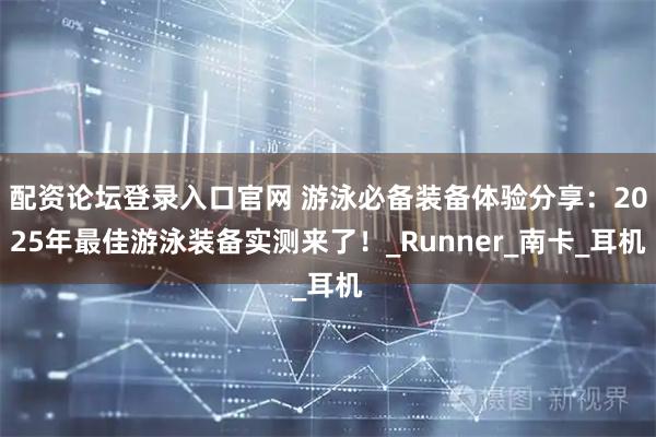配资论坛登录入口官网 游泳必备装备体验分享：2025年最佳游泳装备实测来了！_Runner_南卡_耳机