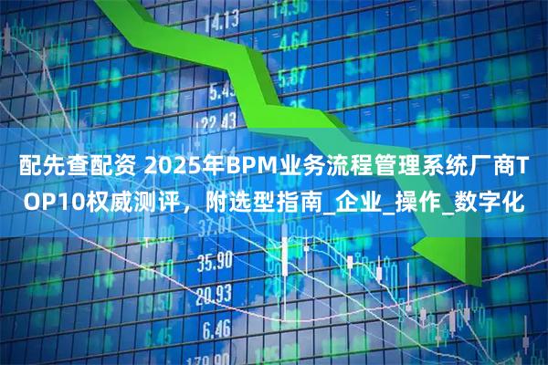 配先查配资 2025年BPM业务流程管理系统厂商TOP10权威测评，附选型指南_企业_操作_数字化