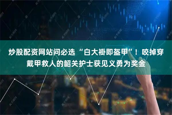 炒股配资网站问必选 “白大褂即盔甲”！咬掉穿戴甲救人的韶关护士获见义勇为奖金