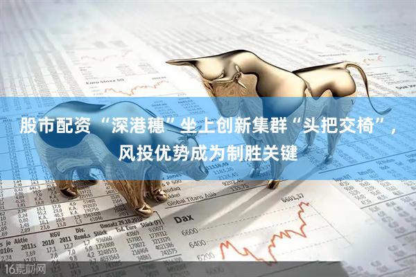 股市配资 “深港穗”坐上创新集群“头把交椅”，风投优势成为制胜关键