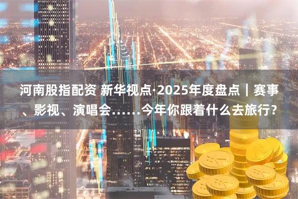 河南股指配资 新华视点·2025年度盘点｜赛事、影视、演唱会……今年你跟着什么去旅行？