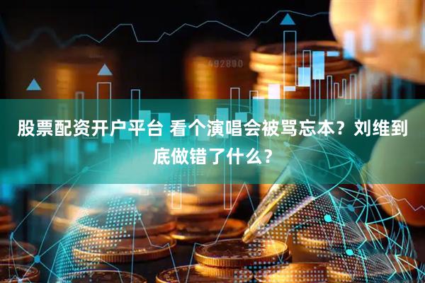 股票配资开户平台 看个演唱会被骂忘本？刘维到底做错了什么？