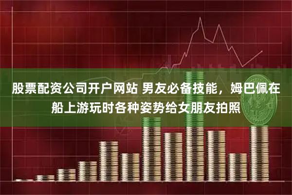 股票配资公司开户网站 男友必备技能，姆巴佩在船上游玩时各种姿势给女朋友拍照